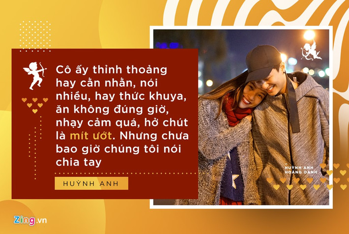 Huỳnh Anh nói: "Tính tôi và cô ấy hoàn toàn trái ngược. Nhưng chưa bao giờ chúng tôi nói chia tay, không bao giờ vì giận quá mà bảo là cắt đứt. Vì nếu mình nói chia tay, tức là trong lòng đã có ý nghĩ này”.