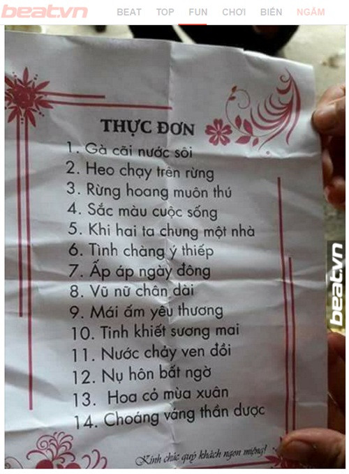 Mới đây, bức ảnh thực đơn mâm cỗ vô cùng hài hước được một trang fanpage đăng tải trên mạng xã hội đã khiến cư dân mạng không thể nhịn cười. Thay vì ghi tên gọi các món ăn như bình thường, nhà hàng lại khơi gợi trí tò mò, “đánh đố” thực khách bằng việc đặt tên thực đơn một cách hết sức sáng tạo. Cụ thể, thực đơn mâm cỗ của nhà hàng này gồm 14 món. Nếu 2 món ăn đầu được chế biến từ thịt gà, thịt heo được đặt tên “cách điệu” với tên gọi “gà cãi nước sôi”, “heo chạy trên rừng” đã khiến thực khách khó hình dung cách thức chế biến, thì 12 món ăn còn lại với loạt tên gọi như “rừng hoang muôn thú”, “sắc màu cuộc sống”, “khi hai ta chung một nhà”, “tình chàng ý thiếp”, “ấm áp ngày đông”, “vũ nữ chân dài”, “mái ấm yêu thương”, “tinh khiết sương mai”, “nước chảy ven đồi”, “nụ hôn bất ngờ”, “hoa cỏ mùa xuân” và “choáng váng thần dược” đã thực sự khiến cư dân mạng… “cạn lời” và bái phục trước tài sáng tạo của chủ quán.