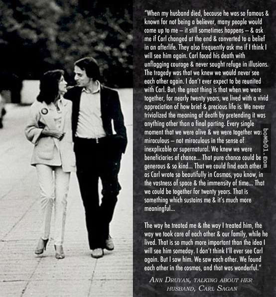 10. Một đoạn văn do Nhà văn Ann Druyan viết về người chồng Carl Sagan quá cố của mình: “Khi chồng tôi qua đời, vì anh là người quá nổi tiếng nên tôi tin chắc anh ấy sẽ không bị quên đi, rất nhiều người hỏi tôi khi đang ốm anh ấy có thay đổi niềm tin vào cuộc sống không, anh ấy có tin rằng sẽ có một thế giới mới sau khi chết không, họ cũng hỏi tôi có tin rằng sau này sẽ gặp lại anh không? Carl Sagan rất dũng cảm khi đối mặt với cái chết, anh chưa bao giờ tìm niềm an ủi cho cái chết của mình. Rất buồn là tôi biết chúng tôi sẽ không bao giờ gặp lại nhau được nữa, tôi sẽ không được cùng anh đoàn tụ nữa. Nhưng có một điều rất vui là, trong 20 năm ở bên nhau, chúng tôi đã có những giây phút vô cùng hạnh phúc, chúng tôi hiểu cái chết không phải là điểm cuối cùng của đời người.”