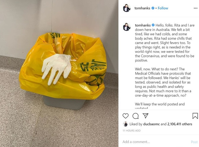 Hôm nay (13/3): Trên Instagram, Tom Hanks gây hoang mang khi tuyên bố vợ chồng ông đã dương tính với nCoV. "Xin chào cả nhà. Tôi và Rita đang ở Australia. Chúng tôi thấy hơi mệt, lạnh và đau nhức vài nơi trên cơ thể. Rita thì nóng lạnh thất thường. Để chắc chắn, chúng tôi đã kiểm tra và nhận kết quả dương tính với virus corona", tài từ vừa giành giải Oscar viết.