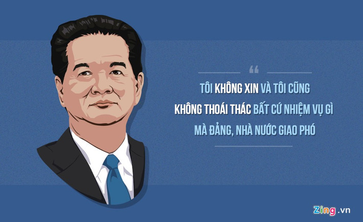 Trả lời chất vấn của đại biểu Dương Trung Quốc tại kỳ họp thứ tư, Quốc hội khóa XIII ngày 14/11/2012, Thủ tướng nói: “Đối với tôi còn 3 ngày nữa là tròn 51 năm, tôi theo đảng hoạt động cách mạng, chịu sự lãnh đạo, quản lý trực tiếp của đảng, trong 51 năm qua tôi không xin với đảng cho tôi làm, cho tôi đảm nhiệm một chức vụ này hay một chức vụ khác. Mặt khác, tôi cũng không từ chối, không thoái thác bất cứ nhiệm vụ gì mà đảng, nhà nước giao phó cho tôi…”.