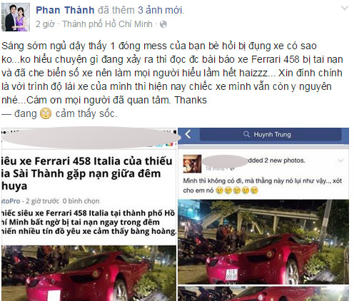 Trước tin đồn Phan Thành là chủ sở hữu của siêu xe Ferrari 458 ''nát đầu'' tại TP HCM rạng sáng nay (24/8), vị thiếu gia này đã lên Facebook của mình bộc bạch: "Sáng sớm ngủ dậy thấy 1 đống tin nhắn của bạn bè hỏi bị đụng xe có sao không? Không hiểu chuyện gì đang xảy ra thì đọc được bài báo xe Ferrari 458 bị tai nạn và đã che biển số xe nên làm mọi người hiểu lầm hết. Xin đính chính là với trình độ lái xe của mình thì hiện nay chiếc xe mình vẫn còn y nguyên nhé. Cám ơn mọi người đã quan tâm. Thanks".