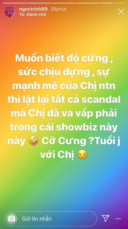 Mới đây, "nữ hoàng nội y" Ngọc Trinh đã bất ngờ đăng tải dòng trạng thái mỉa mai một nhân vật bí ẩn: "Muốn biết độ cứng, sức chịu đựng, sự mạnh mẽ của chị như thế nào thì lật lại tất cả scandal mà chị đã vấp phải trong cái showbiz này này. Cỡ cưng? Tuổi gì với chị". Dân mạng dự đoán sắp có một trận đấu khẩu mới của Ngọc Trinh cùng nhân vật được nhắc đến này.