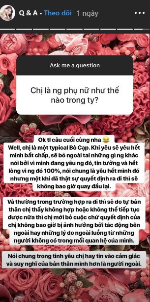Thậm chí khi trả lời câu hỏi: "Chị là người phụ nữ thế nào trong tình yêu?" của fan, 9X nói rằng bản thân khi yêu sẽ yêu hết mình bất chấp, tin tưởng người đó 100%, nhưng một khi đã quyết định ra đi thì sẽ không quay đầu lại.