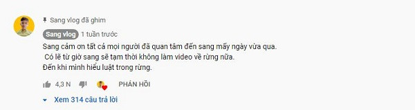 Đặc biệt, trong phần bình luận Sang Vlog khẳng định sẽ tạm thời không làm video trong rừng, cho tới khi thật sự hiểu rõ các quy định của luật pháp, tránh sự cố đáng tiếc. "Vụ việc vừa rồi như một bài học dành cho Sang”, anh cho biết.