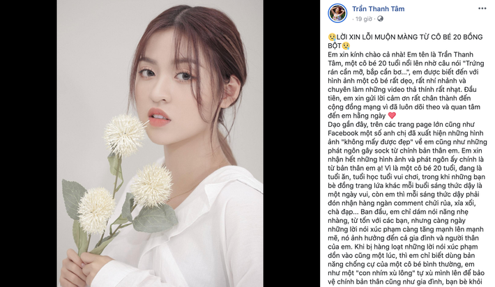Mới đây, trên trang cá nhân, hot girl "bắp cần bơ" Trần Thanh Tâm bất ngờ đăng tải một tâm thư rất dài để xin lỗi cộng đồng mạng sau những phát ngôn gây sốc và hành động cố tình bao biện cho những hình ảnh kém xinh của bản thân. Cô nàng chia sẻ do bất ngờ nổi tiếng, và mới chỉ 20 tuổi nên không có cách xử lý chính xác dẫn đến hậu quả nghiêm trọng.