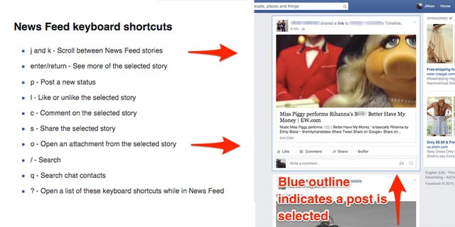 2. Các phím điều khiển trên News Feed. Chỉ với các phím đơn giản này, bạn có thể lướt News Feed mà không cần đến con chuột nữa. J và K: Di chuyển lên xuống các post trong News Feed. Enter / Backspace: Sau khi dùng hai phím J và K để lựa chọn các post bạn có thể ấn enter để xem chi tiết các post đó, sau đó ấn Backspace để trở lại trang chủ. P: Post startus mới. L: Like một post. C: Comment một post. S: Share một post. O: Chuyển đến liên kết trong một post và mở cửa sổ mới. /: Chuyển đến thanh tìm kiếm. Q: Chuyển đến thanh tìm kiếm địa chỉ liên lạc. ?: Mở một list danh sách các phím tắt ở trên.