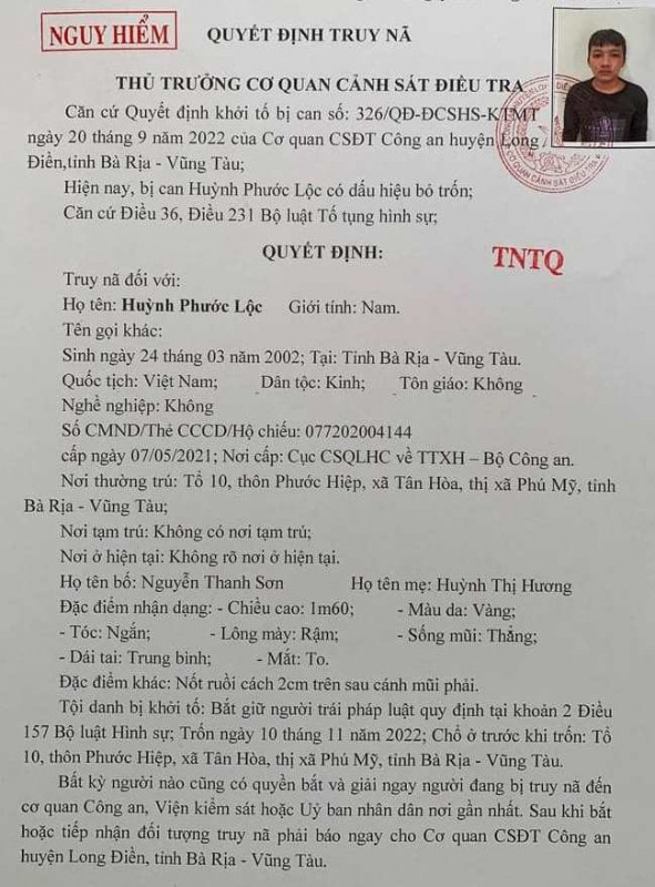 Truy nã bị can nguy hiểm: Ngày 21/12, Cơ quan CSĐT Công an huyện Long Điền, tỉnh Bà Rịa - Vũng Tàu cho biết đã ra Quyết định truy nã đối với bị can Huỳnh Phước Lộc (SN 2002, HKTT: tổ 10, thôn Phước Hiệp, xã Tân Hoà, thị xã Phú Mỹ, Bà Rịa - Vũng Tàu). Lộc bị khởi tố tội danh “Bắt giữ người trái pháp luật” quy định tại khoản 2 Điều 157 Bộ luật Hình sự. Nhưng bị can Lộc đã bỏ trốn khỏi nơi cư trú từ ngày 10/11/2022. Lộc có chiều cao khoảng 1m60, lông mày rậm, nốt ruồi cách 2cm trên sau cánh mũi phải. Bất kỳ người nào cũng có quyền bắt và giải ngay người bị truy nã đến cơ quan Công an, Viện KSND hoặc UBND nơi gần nhất.