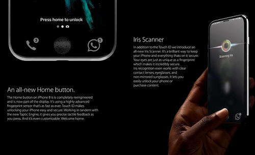 iPhone 8 dự kiến sẽ sở hữu một màn hình OLED tràn cạnh với viền benzel siêu mỏng và viền trên dưới được thu hẹp một cách tối đa. Nút Home vật lý ở các model trước sẽ được loại bỏ nhằm mang đến một không gian hiển thị rộng lớn và không làm kích thước tổng thể của máy bị to lên quá nhiều. Bên cạnh đó, thay vì sử dụng cảm biến Touch ID của Synaptics hay công nghệ Sense ID của Qualcomm, iPhone OLED sẽ sử dụng thuật toán thuật toán Authentech của riêng mình và công nghệ nhận dạng kính của Privaris để tạo ra một giải pháp quét vân tay Touch ID mới.