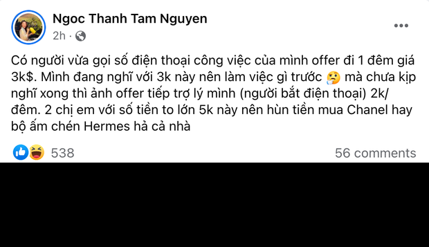Cụ thể, trên trang cá nhân của mình, Ngọc Thanh Tâm vừa chia sẻ đoạn status khiến dân mạng đọc xong mà chỉ biết ôm bụng cười. Cụ thể, nàng ái nữ hài hước viết: "Có người vừa gọi số điện thoại công việc của mình offer đi 1 đêm giá 3.000 đô. Mình đang nghĩ với 3.000 đô này nên làm việc gì trước, mà chưa kịp nghĩ xong thì ảnh offer tiếp trợ lý mình (người bắt điện thoại) 2.000 đô/ đêm. 2 chị em với số tiền to lớn 5.000 đô này nên hùn tiền mua Chanel hay bộ ấm chén Hermes hả cả nhà?".