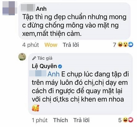 "Tập thì người đẹp chuẩn nhưng mong chị đừng chổng mông vào mặt người xem, mất thiện cảm", tài khoản H.A nhắc nhở. Lệ Quyên liền đáp trả: "Em chụp lúc đang tập đi trên máy luôn đó chị. Chị dạy em cách đi ngược để quay mặt lại với chị đi. Cảm ơn chị khen em nha". Tài khoản P.A nói với nữ ca sĩ: "Rồi rồi, cả thế giới công nhận mông chị đẹp rồi, lâu lâu đăng mông thôi chứ đăng quá dân mạng lại chửi chị". Người này cũng nhấn mạnh rất yêu thích giọng hát Lệ Quyên, song phải khuyên cô ít khoe lại cho "sang".
