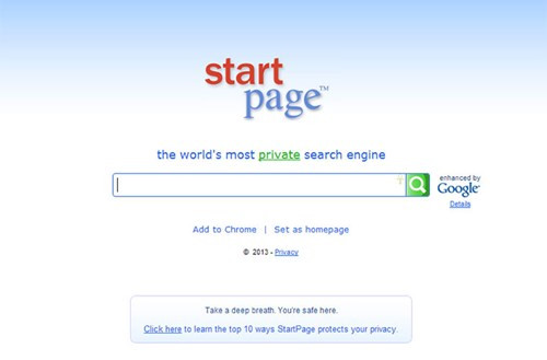  Sử dụng StartPage thay vì Google. Dù bạn muốn hay không, Google vẫn luôn theo dõi những chuỗi tìm kiếm của bạn. Nếu thấy không yên tâm, hãy thử nghiệm trang web được mệnh danh là cỗ máy tìm kiếm bảo mật nhất thế giới - StartPage. Chỉ đóng vai trò trung gian giữa Google và bạn, Startpage có cách thức hoạt động giống như Google, chỉ khác là thông tin cá nhân, từ khóa tìm kiếm, địa chỉ IP… sẽ được giữ kín hoàn toàn.