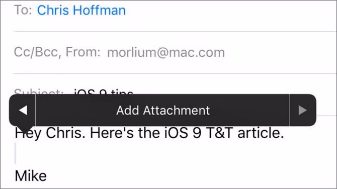  25. Thêm file đính kèm dễ dàng hơn trong Mail. Bạn có thể dễ dàng đính kèm một file nào đó trong ứng dụng Mail, chỉ việc bấm giữ vào nội dung đang viết rồi chọn Add Attachment, khi đó bạn có thể thêm bất kỳ file ảnh, nhạc hay video nào vào trong mail của mình trước khi gửi đi. Tính năng này trước kia vẫn thực hiện được nhưng cách thực hiện không đơn giản như trên iOS 9.
