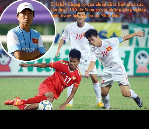 Và ông cũng không quên tặng lời khen ngợi các cầu thủ U19 VN sau trận đấu U19 VN đã cầm hòa được U19 Nhật Bản: "Tôi thấy không có quá nhiều khác biệt giữa các cầu thủ U19 Việt Nam so với những đồng nghiệp cùng trang lứa của họ tại Nhật Bản".