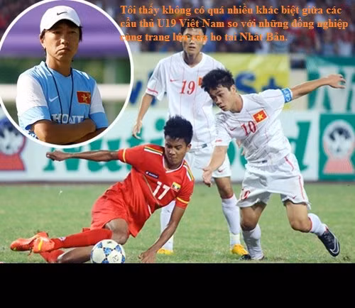 Và ông cũng không quên tặng lời khen ngợi các cầu thủ U19 VN sau trận đấu U19 VN đã cầm hòa được U19 Nhật Bản: "Tôi thấy không có quá nhiều khác biệt giữa các cầu thủ U19 Việt Nam so với những đồng nghiệp cùng trang lứa của họ tại Nhật Bản".