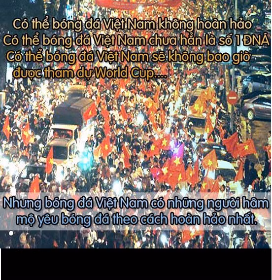 Bóng đá Việt Nam đang trên con đường hoàn thiện hơn về chuyên môn, chất lượng, vươn ra ngoài thế giới... Nhưng hiện tại, những người yêu mến bóng đá nước nhà cũng có thể tự hào bởi những người hâm mộ thực sự cuồng nhiệt, trung thành...