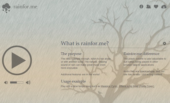 Rain For Me. Trang web sẽ buộc bạn quên mọi thứ sao nhãng xung quanh và tập trung vào phần âm thanh mà tất cả chúng ta đều cảm thấy thoải mái. Trên nền đó sẽ là một hình ảnh tĩnh đơn giản, và bạn sẽ nghe thấy âm thanh của tiếng mưa rơi. Nếu không thích âm thanh này, bạn có thể mở lại trang ở một tab hoặc cửa sổ khác và nghe một vài loại nhạc nhẹ. Tiếng mưa rơi dường như mang lại sự thư thái, nhẹ nhàng cho mọi người.