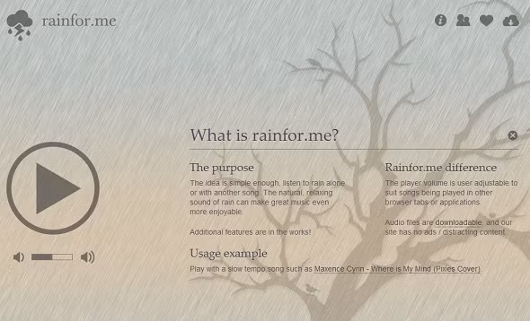 Rain For Me. Trang web sẽ buộc bạn quên mọi thứ sao nhãng xung quanh và tập trung vào phần âm thanh mà tất cả chúng ta đều cảm thấy thoải mái. Trên nền đó sẽ là một hình ảnh tĩnh đơn giản, và bạn sẽ nghe thấy âm thanh của tiếng mưa rơi. Nếu không thích âm thanh này, bạn có thể mở lại trang ở một tab hoặc cửa sổ khác và nghe một vài loại nhạc nhẹ. Tiếng mưa rơi dường như mang lại sự thư thái, nhẹ nhàng cho mọi người.