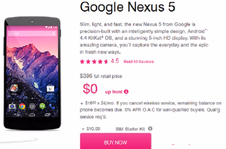 Khi mới ra mắt, chiếc Nexus 5 phiên bản 16Gb được hãng T-Mobile chào bán với giá 9 triệu đồng trả góp trong 2 năm, với số tiền trả trước khoảng 0,85 triệu. Mới đây, hãng tiếp tục mạnh tay giảm giá sản phẩm xuống mức 7,9 triệu. Dù vẫn cao hơn giá mua máy trực tiếp từ Google gần 1 triệu đồng nhưng T-Mobile cho phép bạn trả góp trong 2 năm và không yêu cầu bất kỳ khoản trả trước nào.