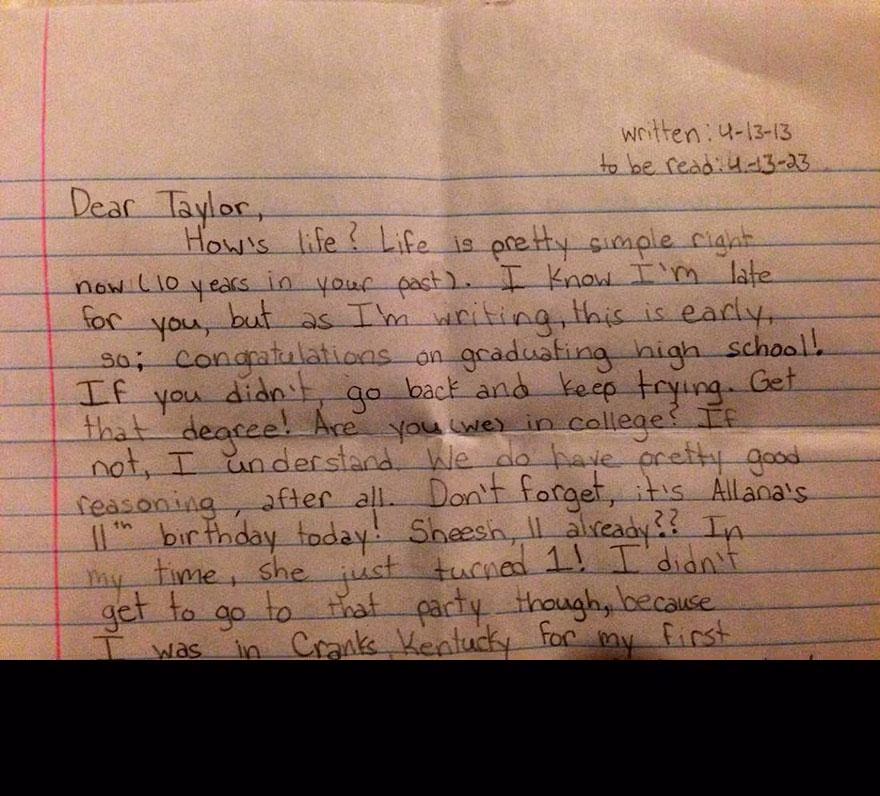 "Taylor thân mến! Cuộc sống của cậu bây giờ thế nào? 10 năm trước đây cuộc sống của cậu khá đơn giản đấy! Chúc mừng vì cậu đã tốt nghiệp trung học, còn nếu cậu chưa tốt nghiệp hãy quay trở lại trường học và tiếp tục cố gắng cho đến khi nhận được tấm bằng phổ thông nhé!... Cậu đã có chỗ ở riêng chưa nhỉ? Và nếu như cậu đang học đại học thì chuyên ngành của chúng ta là gì? Còn ngay bây giờ đây, tớ muốn trở thành một luật sư”.