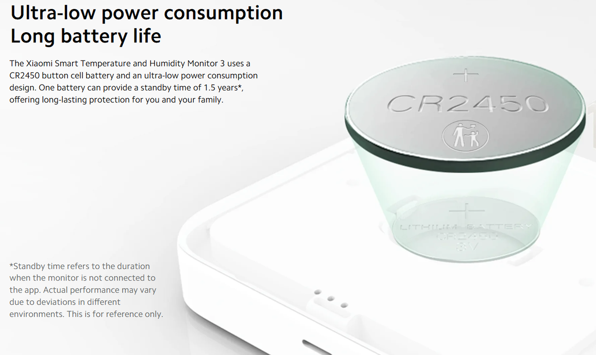 Mijia Smart Temperature and Humidity Meter 3 Mini sử dụng pin CR2450 , với thiết kế tiêu thụ điện năng cực thấp. Ở chế độ tiêu chuẩn, thiết bị có thể hoạt động liên tục trong 1,5 năm, trong khi chế độ tiết kiệm pin có thể kéo dài lên đến 3 năm.