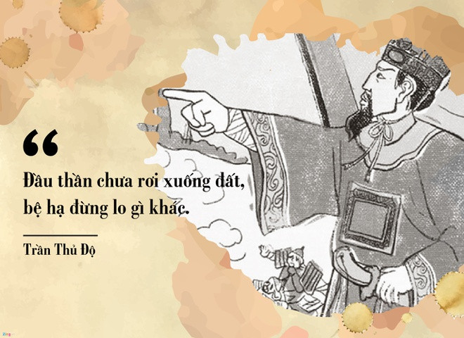 br/> Trong kháng chiến Mông - Nguyên lần thứ nhất (1258), trước thế giặc rất mạnh, vua Trần Thái Tông hỏi ý kiến Trần Thủ Độ về đánh hay hàng. Trần Thủ Độ đáp: "Đầu thần chưa rơi xuống đất, xin bệ hạ đừng lo". Câu nói khảng khái, thể hiện ý chí quyết tâm chống giặc giữ nước của Trần Thủ Độ được người đời ca tụng.