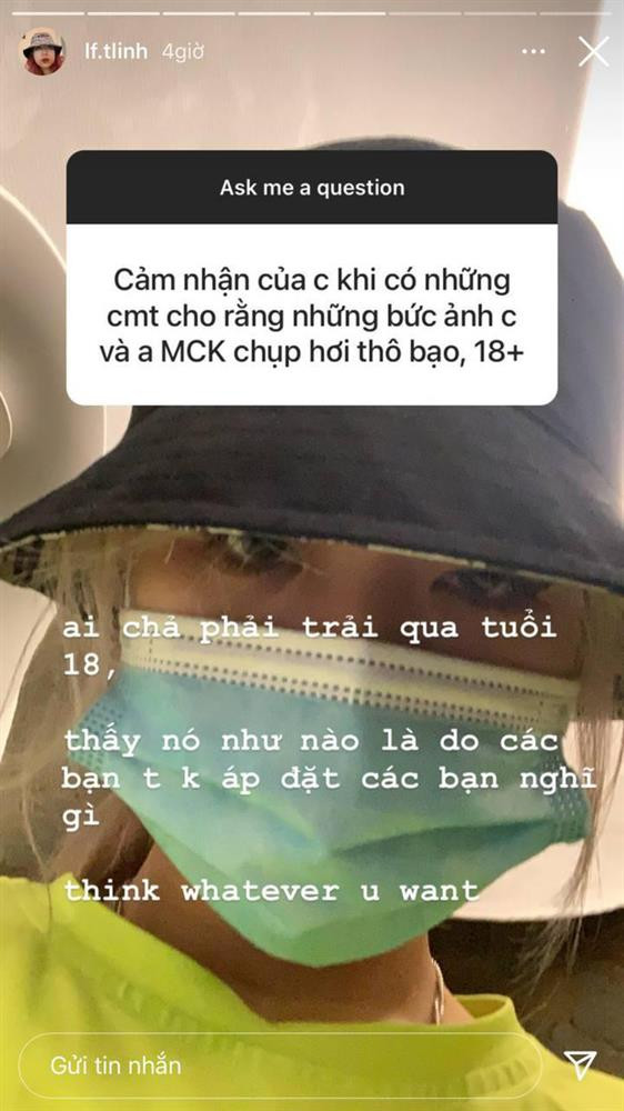 iên quan đến vấn đề này, trong một lần chơi Q&amp;A trả lời fan, Tlinh không ngần ngại đáp trả: "Ai chả phải trải qua tuổi 18. Thấy nó như nào là do các bạn, tôi không áp đặt các bạn nghĩ gì. Think whatever you want (Tạm dịch: Hãy nghĩ bất cứ điều gì bạn muốn)"