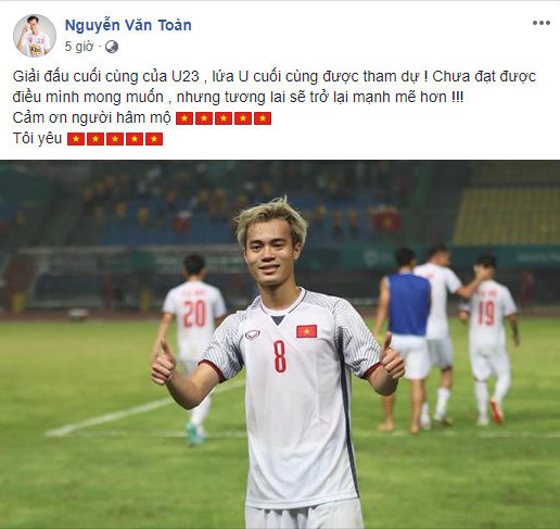 "Việt Nam giờ đã là 1 trong 4 đội mạnh nhất châu Á", Văn Toàn chia sẻ sau trận đấu gặp Olympic Syria, khi anh ghi "bàn thắng vàng" ở những phút cuối. Sau ASIAD 18, Văn Toàn cũng chính thức nói lời tạm biệt với các giải đấu ở cấp tuyển trẻ. Tuy nhiên, tiền đạo của CLB HAGL không nên quá buồn bởi anh đã để lại dấu ấn đậm nét trong lòng người hâm mộ bóng đá nước nhà.