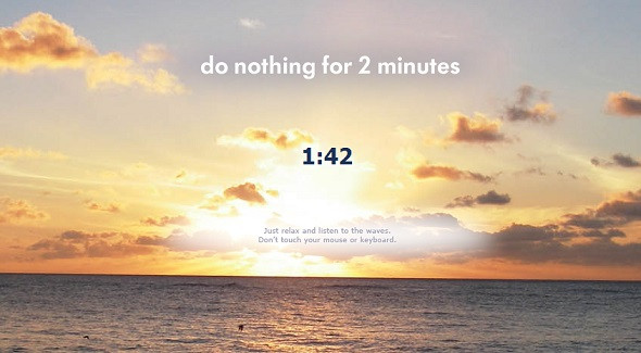 Do Nothing For 2 Minutes . Là một trong những website hữu ích tuyệt vời. Nó không mang đến cho bạn bất cứ gì ngoài hình ảnh biển bao la với âm thanh sóng vỗ rì rào. Nhiệm vụ của bạn là ngồi yên trong 2 phút, không chạm vào chuột hay bàn phím trong khoảng thời gian đó, và thư giãn.