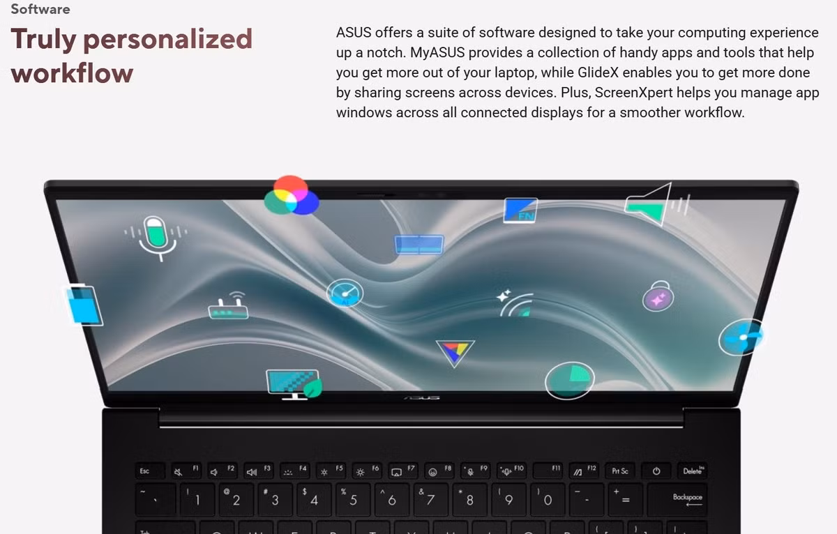 ASUS cung cấp bộ phần mềm được thiết kế để nâng cao trải nghiệm sử dụng máy của người dùng. MyASUS cung cấp các ứng dụng và công cụ tiện dụng giúp khai thác tối đa khả năng của máy tính xách tay, ScreenXpert giúp quản lý các cửa sổ ứng dụng trên tất cả các màn hình được kết nối để có quy trình làm việc mượt mà hơn.