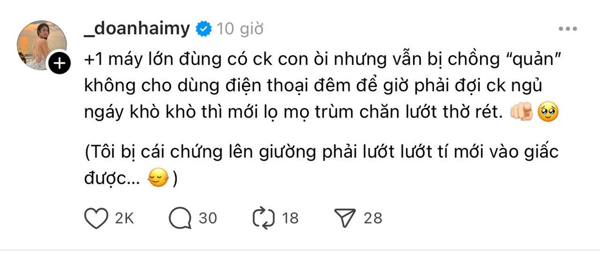 Cụ thể, mới đây Doãn Hải My viết: “+1 máy lớn đùng, có chồng con rồi nhưng vẫn bị chồng ‘quản’ không cho dùng điện thoại đêm. Để giờ phải đợi chồng ngủ ngáy khò khò thì mới lọ mọ trùm chăn lướt Threads. (Tôi bị cái chứng lên giường phải lướt lướt tí mới vào giấc được...)”.
