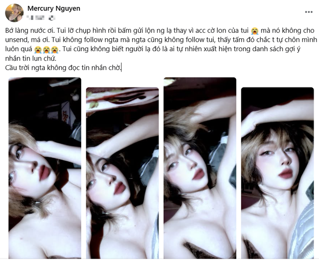 Cụ thể, Mercury Nguyễn đăng đàn trên trang cá nhân về sự cố đầy xấu hổ của mình: "Bớ làng nước ơi. Tui lỡ chụp hình rồi bấm gửi lộn người lạ thay vì acc cờ lon của tui, mà nó không cho unsend, má ơi. Tui không follow ngta mà ngta cũng không follow tui, thấy tấm đó chắc t tự chôn mình luôn quá. Tui cũng không biết người lạ đó là ai tự nhiên xuất hiện trong danh sách gợi ý nhắn tin lun chứ. Cầu trời ngta không đọc tin nhắn chờ".