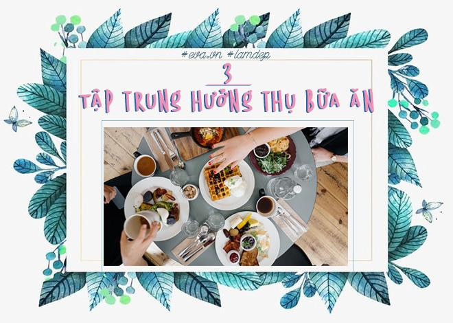 Sắp xếp thời gian bữa ăn thoải mái, không gấp gáp, không cần vừa ăn vừa kiểm tra email, không tranh thủ xem TV, không dùng điện thoại buôn chuyện… tất cả chỉ có bạn và món ăn trước mặt. Hãy xem mỗi bữa ăn là một cách hưởng thụ cuộc sống. Bởi lẽ, khi tập trung vào thức ăn bạn sẽ nhanh no hơn và kiểm soát được lượng thức ăn nạp vào cơ thể.