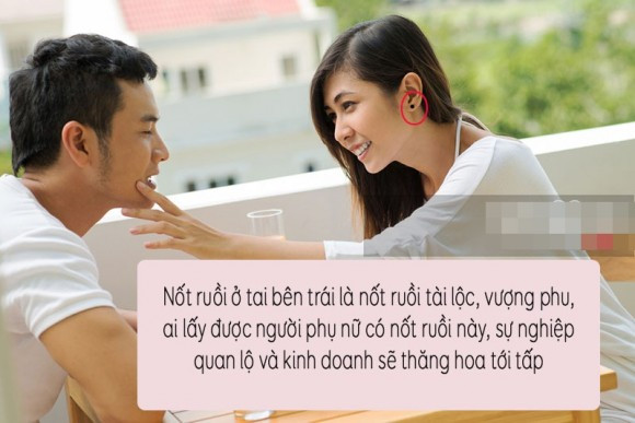 3. Nốt ruồi ở tai bên trái: Trong thuật xem tướng cổ xưa, người ta hay nói rằng, nốt ruồi càng kín, càng mọc ở chỗ khó nhìn thì chủ nhân càng giàu có. Đặc biệt là với nốt ruồi mọc ở dưới gan bàn chân, đàn ông mà có thì đức độ tài năng, giỏi giang hơn người, nhất định làm nên nghiệp lớn. Một minh chứng lịch sử rõ ràng nhất cho luận điểm này là Khổng Minh Gia Cát Lượng đã tình nguyện theo hầu phò tá Hán Cao Tổ Lưu Bị khi tình cờ biết, gan bàn chân của ông có tới 7 nốt ruồi son. Một vị trí khác trên cơ thể cũng kín đáo không kém là tai, nhất là tai bên trái (với người phụ nữ). Ai có nốt ruồi ở cuống tai trái vừa duyên dáng lại vô cùng hiếu thảo. Giống như nốt ruồi ở gan bàn chân đàn ông, nữ giới mà có nốt ruồi ở tai bên trái, càng gần cuống tai càng tốt. Đó là vị trí nốt ruồi tài lộc, vượng phu. Ai lấy được người phụ nữ có đặc điểm này về làm vợ, sự nghiệp quan lộ và kinh doanh sẽ thăng hoa tới tấp, tiền vào như nước sông Đà, tiền ra nhỏ giọt như cà phê phin.