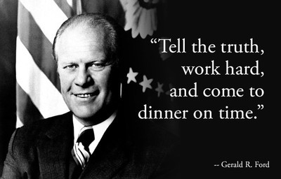 3. Gerald R. Ford: "Nói thật, làm chăm chỉ, và ăn tối đúng giờ", Gerald R. Ford. Là vị tổng thống duy nhất của Mỹ không tham gia tranh cử (ông được bổ nhiệm sau khi vị tổng thống tiền nhiệm Richard Nixon bị bãi chức), Gerald Ford nổi tiếng là một nhà lãnh đạo cởi mở, đáng tin cậy. Với châm ngôn của mình, ông muốn nhắc nhở các nhà lãnh đạo về một lối sống đơn giản, trung thực.