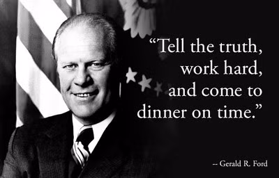 3. Gerald R. Ford: "Nói thật, làm chăm chỉ, và ăn tối đúng giờ", Gerald R. Ford. Là vị tổng thống duy nhất của Mỹ không tham gia tranh cử (ông được bổ nhiệm sau khi vị tổng thống tiền nhiệm Richard Nixon bị bãi chức), Gerald Ford nổi tiếng là một nhà lãnh đạo cởi mở, đáng tin cậy. Với châm ngôn của mình, ông muốn nhắc nhở các nhà lãnh đạo về một lối sống đơn giản, trung thực.