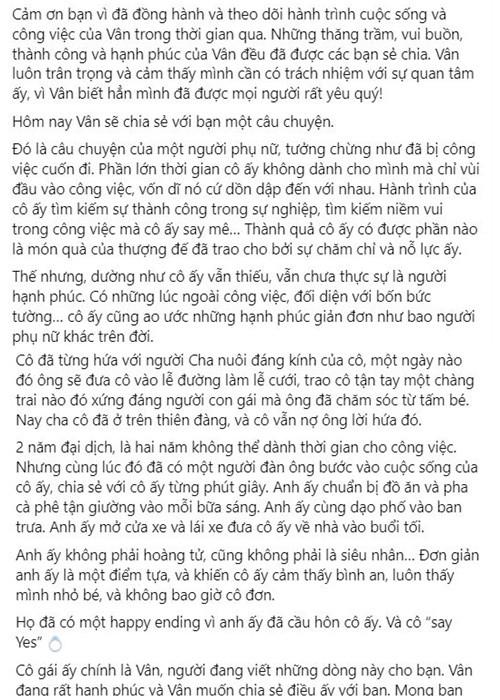 Ngô Thanh Vân viết: “2 năm đại dịch, là hai năm không thể dành thời gian cho công việc. Nhưng cùng lúc đó đã có một người đàn ông bước vào cuộc sống của cô ấy, chia sẻ với cô ấy từng phút giây. Anh ấy chuẩn bị đồ ăn và pha cà phê tận giường vào mỗi bữa sáng. Anh ấy cùng dạo phố vào ban trưa. Anh ấy mở cửa xe và lái xe đưa cô ấy về nhà vào buổi tối. Anh ấy không phải hoàng tử, cũng không phải là siêu nhân… Đơn giản anh ấy là một điểm tựa và khiến cô ấy cảm thấy bình an, luôn thấy mình nhỏ bé, và không bao giờ cô đơn. Họ đã có một happy ending vì anh ấy đã cầu hôn cô ấy. Và cô “say Yes”. Cô gái ấy chính là Vân, người đang viết những dòng này cho bạn. Vân đang rất hạnh phúc và Vân muốn chia sẻ điều ấy với bạn. Mong bạn sẽ chúc phúc cho Vân và Huy Trần trong hành trình mới này nhé!”.