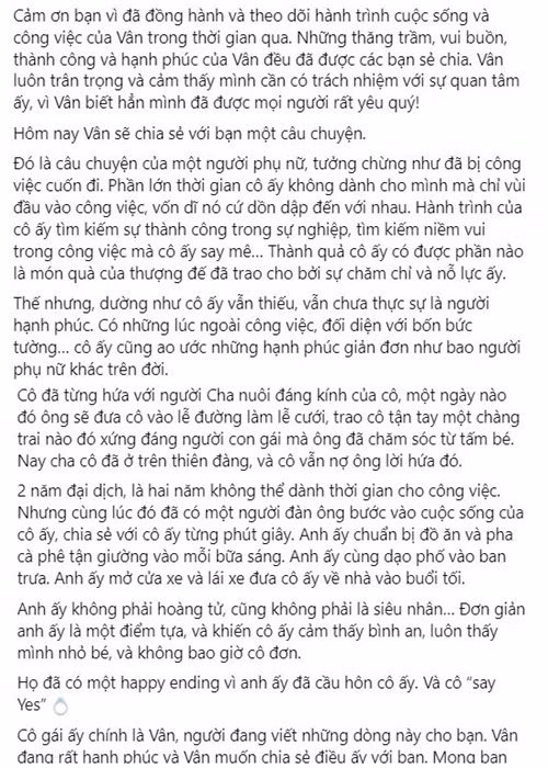 Ngô Thanh Vân viết: “2 năm đại dịch, là hai năm không thể dành thời gian cho công việc. Nhưng cùng lúc đó đã có một người đàn ông bước vào cuộc sống của cô ấy, chia sẻ với cô ấy từng phút giây. Anh ấy chuẩn bị đồ ăn và pha cà phê tận giường vào mỗi bữa sáng. Anh ấy cùng dạo phố vào ban trưa. Anh ấy mở cửa xe và lái xe đưa cô ấy về nhà vào buổi tối. Anh ấy không phải hoàng tử, cũng không phải là siêu nhân… Đơn giản anh ấy là một điểm tựa và khiến cô ấy cảm thấy bình an, luôn thấy mình nhỏ bé, và không bao giờ cô đơn. Họ đã có một happy ending vì anh ấy đã cầu hôn cô ấy. Và cô “say Yes”. Cô gái ấy chính là Vân, người đang viết những dòng này cho bạn. Vân đang rất hạnh phúc và Vân muốn chia sẻ điều ấy với bạn. Mong bạn sẽ chúc phúc cho Vân và Huy Trần trong hành trình mới này nhé!”.