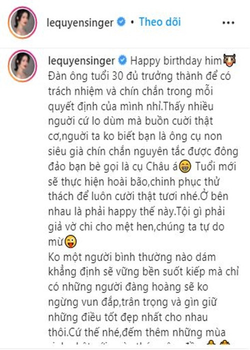 "... Tuổi mới sẽ thực hiện hoài bão, chinh phục thử thách để luôn cười thật tươi nhé. Ở bên nhau là phải happy thế này. Tội gì phải giả vờ chi cho mệt, chúng ta tự do mà. Không một người bình thường nào dám khẳng định sẽ vững bền suốt kiếp mà chỉ có những người đàng hoàng sẽ không ngừng vun đắp, trân trọng và gìn giữ những điều tốt đẹp nhất cho nhau thôi. Cứ thế nhé, đếm thêm những mùa sinh nhật với ngày tháng êm đềm", nữ ca sĩ viết thêm.