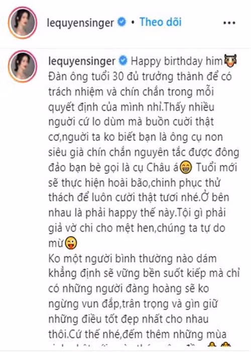 "... Tuổi mới sẽ thực hiện hoài bão, chinh phục thử thách để luôn cười thật tươi nhé. Ở bên nhau là phải happy thế này. Tội gì phải giả vờ chi cho mệt, chúng ta tự do mà. Không một người bình thường nào dám khẳng định sẽ vững bền suốt kiếp mà chỉ có những người đàng hoàng sẽ không ngừng vun đắp, trân trọng và gìn giữ những điều tốt đẹp nhất cho nhau thôi. Cứ thế nhé, đếm thêm những mùa sinh nhật với ngày tháng êm đềm", nữ ca sĩ viết thêm.