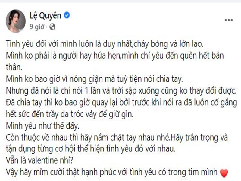 Valentine 2022, Lệ Quyên bày tỏ quan điểm về tình yêu. "Tình yêu đối với mình luôn là duy nhất, cháy bỏng và lớn lao. Mình không phải là người hay hứa hẹn. Mình chỉ yêu đến quên hết bản thân. Mình không bao giờ vì nóng giận mà tùy tiện nói chia tay. Nhưng đã nói là chỉ nói 1 lần và trời sập xuống cũng không thay đổi được. Đã chia tay thì không bao giờ quay lại bởi trước khi nói ra đã luôn cố gắng hết sức đến trầy da tróc vảy để giữ gìn. Mình yêu như thế đấy. Còn thuộc về nhau thì hãy nắm chặt tay nhau nhé. Hãy trân trọng và tận dụng từng cơ hội thể hiện tình yêu đó với nhau. Vẫn là Valentine nhỉ? Vậy hãy mỉm cười thật hạnh phúc với tình yêu có trong tim mình”, cô viết.