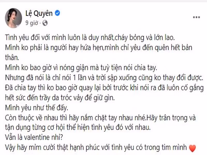 Valentine 2022, Lệ Quyên bày tỏ quan điểm về tình yêu. "Tình yêu đối với mình luôn là duy nhất, cháy bỏng và lớn lao. Mình không phải là người hay hứa hẹn. Mình chỉ yêu đến quên hết bản thân. Mình không bao giờ vì nóng giận mà tùy tiện nói chia tay. Nhưng đã nói là chỉ nói 1 lần và trời sập xuống cũng không thay đổi được. Đã chia tay thì không bao giờ quay lại bởi trước khi nói ra đã luôn cố gắng hết sức đến trầy da tróc vảy để giữ gìn. Mình yêu như thế đấy. Còn thuộc về nhau thì hãy nắm chặt tay nhau nhé. Hãy trân trọng và tận dụng từng cơ hội thể hiện tình yêu đó với nhau. Vẫn là Valentine nhỉ? Vậy hãy mỉm cười thật hạnh phúc với tình yêu có trong tim mình”, cô viết.