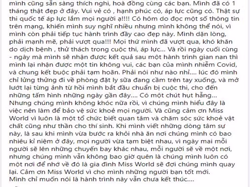 Đến khi bước vào đấu trường nhan sắc quốc tế, Đỗ Thị Hà cố gắng vượt qua khó khăn do dịch bệnh, thử thách trong cuộc thi, áp lực. Khi biết chung kết bị hoãn, người đẹp cảm thấy hụt hẫng. "Khi mình viết những dòng tâm sự này, là sau khi mình vừa bước ra khỏi nhà ăn nơi chúng mình có bao nhiêu kỉ niệm ở đây, mọi người vừa tạm biệt nhau, vì ngày mai mỗi người sẽ lên những chuyến bay khác nhau, mỗi người sẽ về một nơi, nhưng chúng mình vẫn không bao giờ quên là chúng mình luôn có một nơi để nhớ về đó là gia đình Miss World sẽ đợi chúng mình quay lại. Cảm ơn Miss World vì cho mình những người bạn tốt mới. Mình chỉ muốn nói là hành trình này vẫn chưa kết thúc", Đỗ Thị Hà trải lòng. Ảnh: chụp màn hình