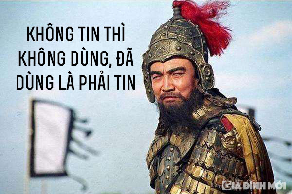 6. 'Không tin thì không dùng, đã dùng là phải tin': Nổi tiếng là một nhà chính trị - quân sự rất giỏi trong việc dùng người, đây chính là một trong những thuật dùng người giúp Tào Tháo thành công trong sự nghiệp của mình. Trong bất cứ việc gì, một khi đã chọn thì phải có lòng tin. Lòng tin có sức mạnh rất lớn đối với cuộc đời mỗi người, thậm chí có thể quyết định kết quả thắng hay bại.