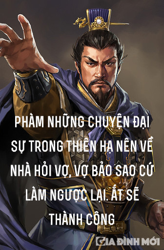 7. 'Phàm những chuyện đại sự trong thiên hạ nên về nhà hỏi vợ, vợ bảo sao cứ làm ngược lại. Ắt sẽ thành công': Đối với Tào Tháo, phụ nữ luôn rất cảm tính. Trước những việc quan trọng, họ thường sẽ đắn đo rất nhiều về những rủi ro có thể ập đến và đó cũng thường là tâm lý chung của con người. Vậy nên, với chuyện nhà binh, càng đi ngược lại với cảm tính thì họ càng dễ chiến thắng. Bởi vì chỉ có vượt qua được nỗi sợ hãi của con người để chiến đấu, thì mới có thể nắm chắc chiến thắng trong tay.