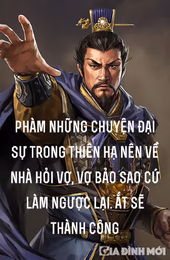 7. 'Phàm những chuyện đại sự trong thiên hạ nên về nhà hỏi vợ, vợ bảo sao cứ làm ngược lại. Ắt sẽ thành công': Đối với Tào Tháo, phụ nữ luôn rất cảm tính. Trước những việc quan trọng, họ thường sẽ đắn đo rất nhiều về những rủi ro có thể ập đến và đó cũng thường là tâm lý chung của con người. Vậy nên, với chuyện nhà binh, càng đi ngược lại với cảm tính thì họ càng dễ chiến thắng. Bởi vì chỉ có vượt qua được nỗi sợ hãi của con người để chiến đấu, thì mới có thể nắm chắc chiến thắng trong tay.