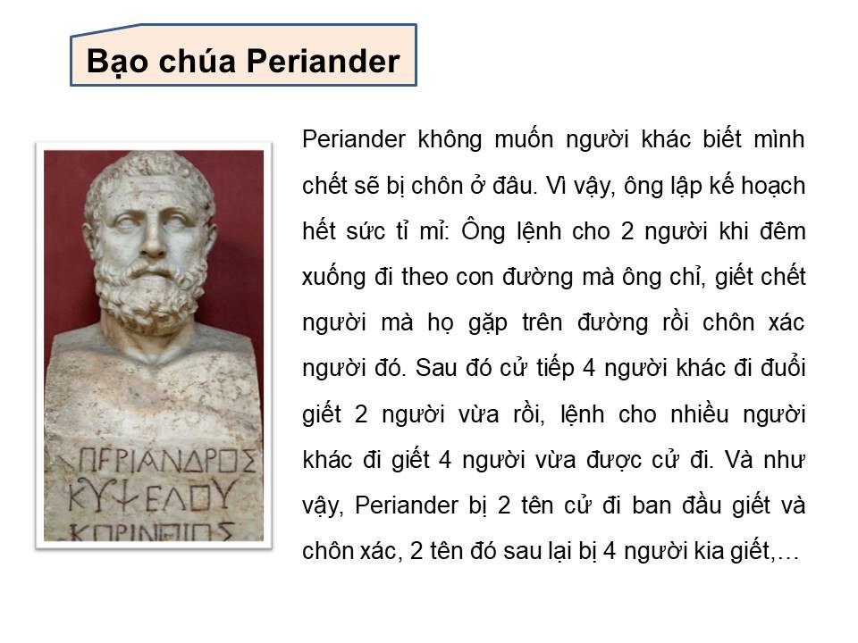 Bạo chúa Periander: Bạo chúa Periander là một người rất tỉ mỉ. Ông không muốn người khác biết mình chết sẽ bị chôn ở đau. Vì thế ông lập kế hoạch hết sức tỉ mì: Ông lệnh cho 2 người khi đêm xuống đi theo con đường mà ông chỉ, giết chết người mà họ gặp trên đường rồi chôn xác người đó. Sau đó cử tiếp 4 người đi đuổi giết 2 người vừa rồi. Rồi cử nhiều người đi giết 4 người vừa được cử đi... Cứ như thế, Periander bị 2 tên cử đi ban đầu giết và chôn xác, 2 tên đó sau lại bị 4 người kia giết...