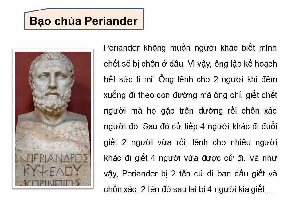 Bạo chúa Periander: Bạo chúa Periander là một người rất tỉ mỉ. Ông không muốn người khác biết mình chết sẽ bị chôn ở đau. Vì thế ông lập kế hoạch hết sức tỉ mì: Ông lệnh cho 2 người khi đêm xuống đi theo con đường mà ông chỉ, giết chết người mà họ gặp trên đường rồi chôn xác người đó. Sau đó cử tiếp 4 người đi đuổi giết 2 người vừa rồi. Rồi cử nhiều người đi giết 4 người vừa được cử đi... Cứ như thế, Periander bị 2 tên cử đi ban đầu giết và chôn xác, 2 tên đó sau lại bị 4 người kia giết...