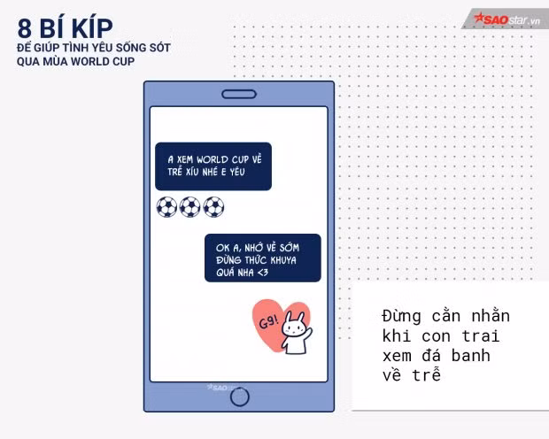 4 năm mới có một lần. Nên không thể tránh được tình trạng chàng về trễ mỗi khi có một trận cầu quan trọng được phát sóng vào buổi đêm. Hãy để chàng tận hưởng trọn vẹn trận đấu nhé. Còn về phía chàng, hãy cẩn thận xe cộ và nhắn tin với bạn gái để họ yên tâm.