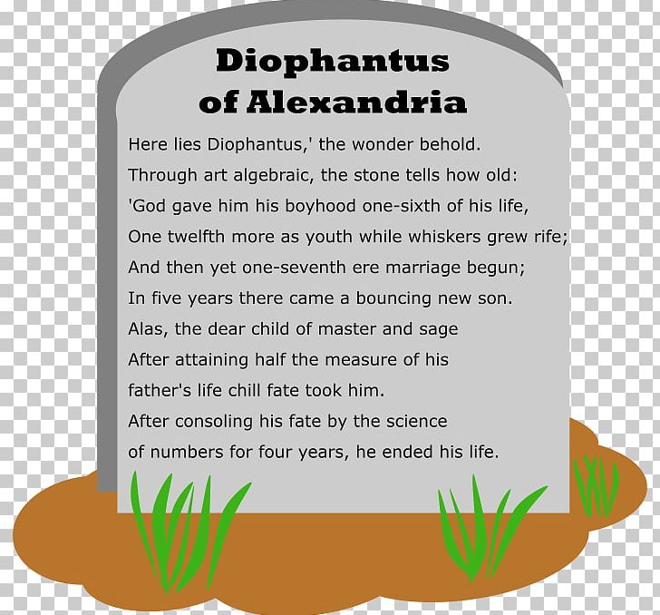 "Hỡi khách qua đường, đây là nơi Diophantus vĩnh hằng an nghỉ. Nếu quý vị muốn biết cuộc đời y ra sao thì hãy chịu khó tìm hiểu những con số sau: 1/6 đời y là tuổi thơ hạnh phúc. Lớn thêm 1/12 đời mình, y bắt đầu để râu. Trải thêm 1/7 đời mình, y cưới vợ. 5 năm sau, y sung sướng lúc con trai đầu lòng chào đời. Tuy nhiên, số phận chỉ cho đứa con của y sống ngắn ngủi, bằng đúng 1/2 tuổi của y thôi. Con trai mất, y đau buồn suốt 4 năm, rồi y cũng nhắm mắt trút hơi thở cuối."